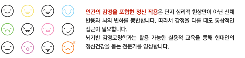 인간의 감정을 비롯한 정신작용의 경우 단지 심리적인 현상만이 아닌 신체적 반응과 뇌의 변화를 함께 동반합니다. 따라서 감정관리를 할 때에도 통합적인 접근이 필요합니다. 뇌기반감정코칭학과는 활용 가능한 실용적 교육을 통해 현대 사회 사람들의 감정관리를 도와줄 수 있는 전문가를 양성합니다. 